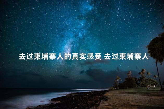 去过柬埔寨人的真实感受 去过柬埔寨人的真实感受是什么